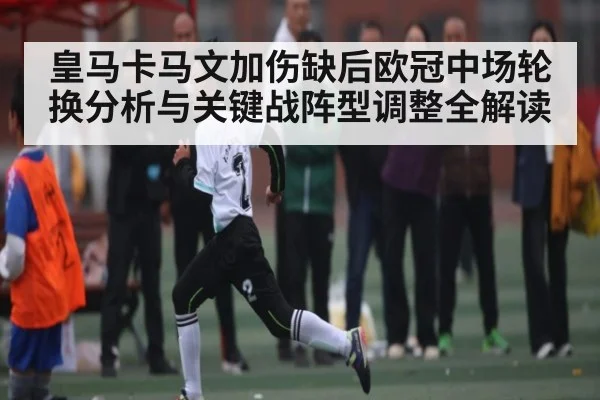 皇马卡马文加伤缺后欧冠中场轮换分析与关键战阵型调整全解读