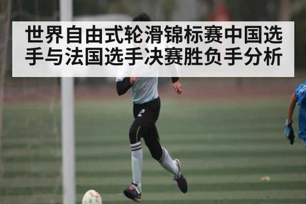 世界自由式轮滑锦标赛中国选手与法国选手决赛胜负手分析